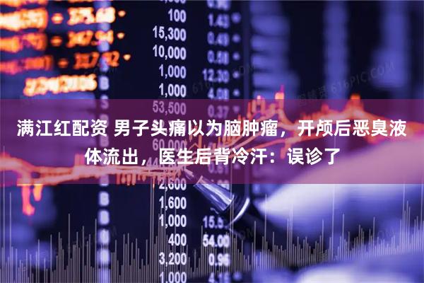 满江红配资 男子头痛以为脑肿瘤，开颅后恶臭液体流出，医生后背冷汗：误诊了