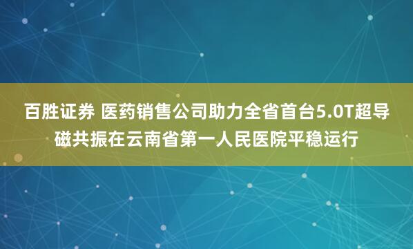 百胜证券 医药销售公司助力全省首台5.0T超导磁共振在云南省第一人民医院平稳运行