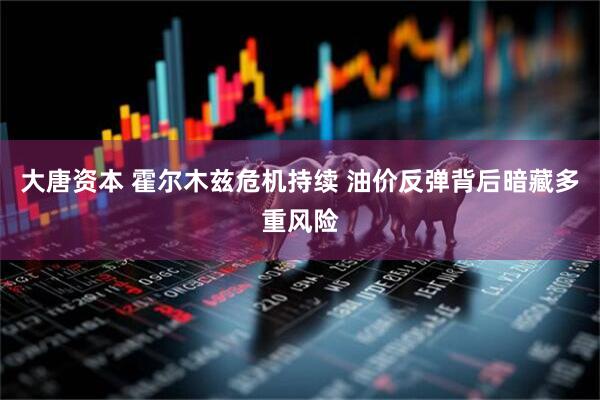 大唐资本 霍尔木兹危机持续 油价反弹背后暗藏多重风险