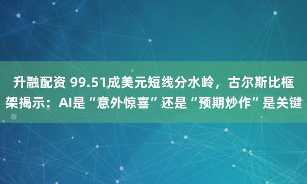 升融配资 99.51成美元短线分水岭，古尔斯比框架揭示：AI是“意外惊喜”还是“预期炒作”是关键