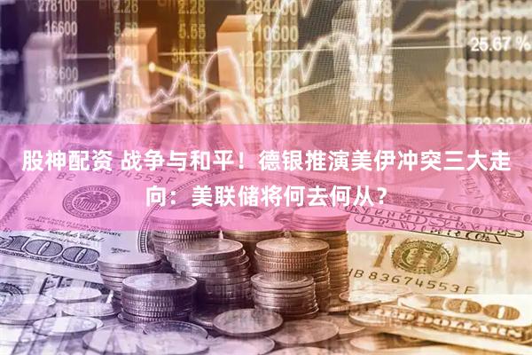 股神配资 战争与和平！德银推演美伊冲突三大走向：美联储将何去何从？