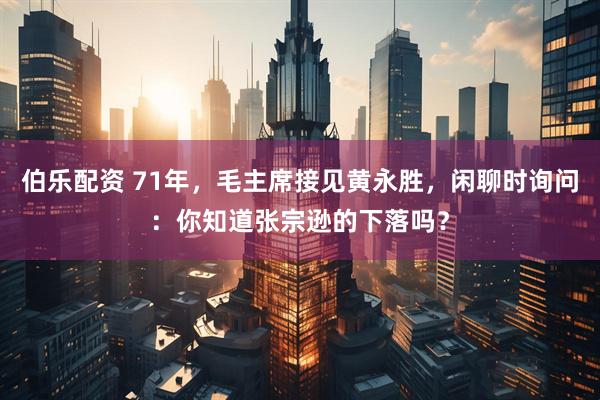 伯乐配资 71年，毛主席接见黄永胜，闲聊时询问：你知道张宗逊的下落吗？