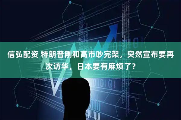 信弘配资 特朗普刚和高市吵完架，突然宣布要再次访华，日本要有麻烦了？