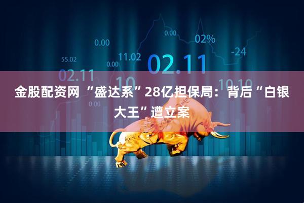 金股配资网 “盛达系”28亿担保局：背后“白银大王”遭立案