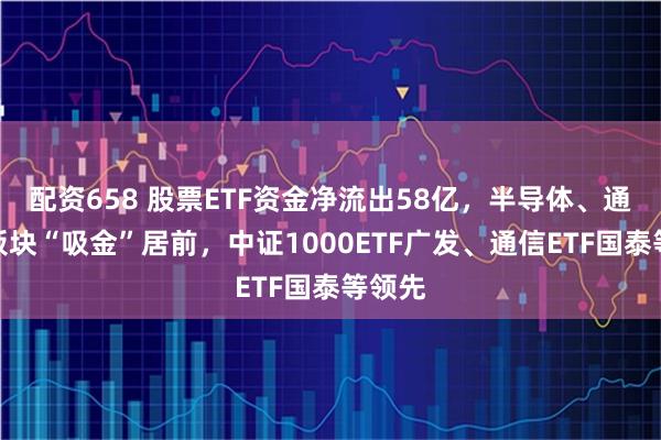 配资658 股票ETF资金净流出58亿，半导体、通信等板块“吸金”居前，中证1000ETF广发、通信ETF国泰等领先