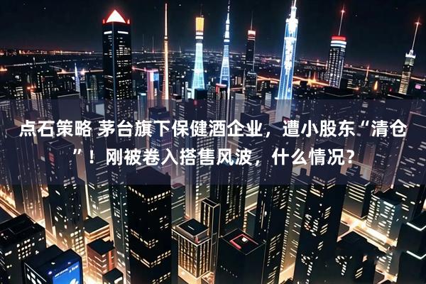 点石策略 茅台旗下保健酒企业，遭小股东“清仓”！刚被卷入搭售风波，什么情况？
